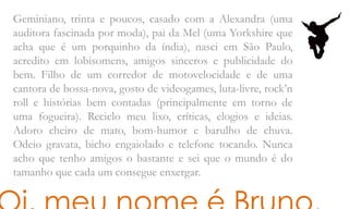 Geminiano, trinta e poucos, casado com a Alexandra (uma
auditora fascinada por moda), pai da Mel (uma Yorkshire que
acha que é um porquinho da índia), nasci em São Paulo,
acredito em lobisomens, amigos sinceros e publicidade do
bem. Filho de um corredor de motovelocidade e de uma
cantora de bossa-nova, gosto de videogames, luta-livre, rock’n
roll e histórias bem contadas (principalmente em torno de
uma fogueira). Reciclo meu lixo, críticas, elogios e ideias.
Adoro cheiro de mato, bom-humor e barulho de chuva.
Odeio gravata, bicho engaiolado e telefone tocando. Nunca
acho que tenho amigos o bastante e sei que o mundo é do
tamanho que cada um consegue enxergar.
 