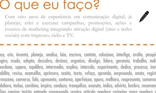 Com oito anos de experiência em comunicação digital, já
planejei, criei e executei campanhas, promoções, ações e
eventos de marketing integrando ativação digital (sites e redes
sociais) com impresso, rádio e TV.
O que eu faço?
aço, crio, invento, planejo, analiso, leio, escrevo, contato, relaciono, interligo, avalio, pesquis
ugiro, mudo, adapto, descubro, destaco, organizo, divulgo, lidero, gerencio, trabalho, indic
oordeno, supero, equilibro, intermedio, explico, intercalo, experimento, dedico, processo, inov
abilito, reviso, aconselho, aprimoro, aceito, texto, refaço, aprendo, empreendo, anoto, registr
rmazeno, converso, falo, apresento, contorno, aperfeiçoo, apuro, melhoro, reapresento, comemor
olaboro, incluo, combino, inspiro, conduzo, tranquilizo, executo, indico, advirto, lembro, recomend
 