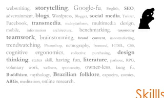 webwriting, storytelling, Google-fu, English, SEO,
advertainment, blogs, Wordpress, Blogger, social media, Twitter,
Facebook, transmedia, multiplatform, multimedia design,
mobile, information architecture, benchmarking, taxonomy
teamwork, brainstorming, brand content, nanomarketing,
trendwatching, Photoshop, netnography, frontend, HTML, CSS,
cognitive ergonomics, collective purchasing, design
thinking, status skill, having fun, literature, parkour, RPG,
voluntary work, wellness, spontaneity, owner-less, kung fu,
Buddhism, mythology, Brazilian folklore, capoeira, comics,
ARGs, meditation, online research.
 