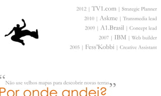 2012 | TV1.com | Strategic Planner
2010 | Askme | Transmedia lead
2009 | A1.Brasil | Concept lead
2007 | IBM | Web builder
2005 | Fess’Kobbi | Creative Assistant
“Não use velhos mapas para descobrir novas terras„
 