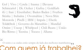 Gol | Vivo | Cyrela | Itautec | Devassa
Schincariol | Dr. Oetker | Gafisa | Goldfarb
iG | Itaú | Eisenbahn| Baden Baden | Fruthos
Skinka | Itubaína | Ovomaltine | Nova Shin
Motorola | Pirelli | IBM | Impala | Eberle
Tok&Stok | Governo do Maranhão | Mundial
Omint | Unesp | Whirlpool | Chili Beans | União
Bio Ritmo | Tecnisa | Tocave | Allume
“O vento e as ondas estão sempre do lado dos melhores marinheiros„
 