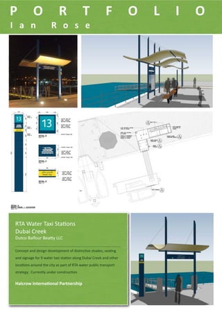P           O               R              T             F          O   L   I   O
I a n   R o s e         




 RTA Water Taxi Sta-ons
 Dubai Creek
 Dutco Balfour Bea:y LLC

 Concept and design development of dis-nc-ve shades, sea-ng 
 and signage for 9 water taxi sta-on along Dubai Creek and other 
 loca-ons around the city as part of RTA water public transport 
 strategy.  Currently under construc-on.

 Halcrow Interna4onal Partnership
 