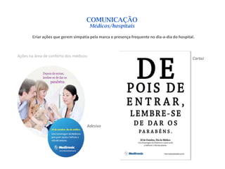 COMUNICAÇÃO
                                         Médicos/hospitais

        Criar ações que gerem simpatia pela marca e presença frequente no dia-a-dia do hospital.



Ações na área de conforto dos médicos:
                                                                                               Cartaz




                                     Adesivo
 