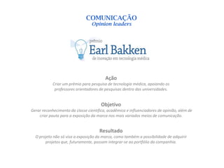 COMUNICAÇÃO
                                 Opinion leaders




                                         Ação
            Criar um prêmio para pesquisa de tecnologia médica, apoiando os
             professores orientadores de pesquisas dentro das universidades.


                                       Objetivo
Gerar reconhecimento da classe científica, acadêmica e influenciadores de opinião, além de
    criar pauta para a exposição da marca nos mais variados meios de comunicação.


                                      Resultado
  O projeto não só visa a exposição da marca, como também a possibilidade de adquirir
       projetos que, futuramente, possam integrar-se ao portfólio da companhia.
 