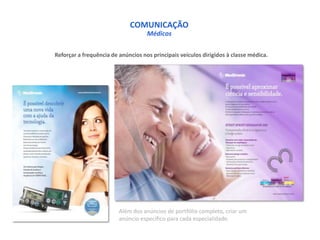 COMUNICAÇÃO
                                    Médicos

Reforçar a frequência de anúncios nos principais veículos dirigidos à classe médica.




                         Além dos anúncios de portfólio completo, criar um
                         anúncio específico para cada especialidade.
 