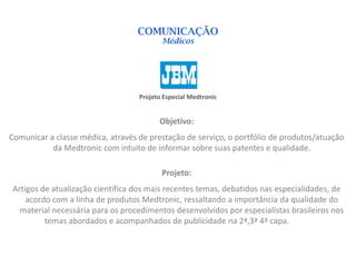 COMUNICAÇÃO
                                          Médicos




                                   Projeto Especial Medtronic


                                         Objetivo:
Comunicar a classe médica, através de prestação de serviço, o portfólio de produtos/atuação
           da Medtronic com intuito de informar sobre suas patentes e qualidade.

                                          Projeto:
Artigos de atualização científica dos mais recentes temas, debatidos nas especialidades, de
    acordo com a linha de produtos Medtronic, ressaltando a importância da qualidade do
  material necessária para os procedimentos desenvolvidos por especialistas brasileiros nos
         temas abordados e acompanhados de publicidade na 2ª,3ª 4ª capa.
 
