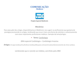 COMUNICAÇÃO
                                                  Médicos




                                          Projeto Especial Medtronic


                                                Mecânica:
Para execução dos artigos, disponibilizamos à Medtronic nos sugerir os profissionais que gostaria de
prestigiar,escrevendo os artigos, lembrando que essa é mais uma forma de estreitar o relacionamento
                com esses importantes profissionais médicos. Exemplo de tema/artigos:
                                          • Tema: Cardiologia
                          JBM especial Cardiologia – Cardiologia Invasiva
Artigos: Cirurgia Cardíaca/Insuficiência Cardíaca/Bloqueios atrioventriculares/Gerenciamento do ritmo cardíaco.


                 Lembrando que o convite ao médico, será feito pela JBM.
 