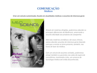 COMUNICAÇÃO
                                      Médicos

Criar um veículo customizado, focado em atualidades médicas e assuntos de interesse geral.




                                         Através de matérias dirigidas, poderemos abordar os
                                         principais diferenciais da Medtronic, amarrando o
                                         assunto abordado aos produtos da companhia.

                                         Além das matérias científicas e de casos clínicos,
                                         vamos abordar assuntos de interesse geral, fazendo
                                         com que a revista se torne presente, também, nas
                                         horas de lazer do médico.


                                         Com um veículo de assuntos variados, poderemos
                                         atingir também os pacientes nas salas de espera de
                                         consultórios, mostrando a eles, um universo de
                                         tecnologia médica até então desconhecido.
 