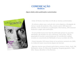 COMUNICAÇÃO
                Médicos
Alguns dados sobre publicações customizadas:




       - 8 dos 10 títulos mais lidos no UK são as revistas customizadas;

       - Os leitores sabem que o veículo tem como objetivo a divulgação de
       marca e venda de produtos. Mas, mesmo assim, 50% leem em
       detalhes, 91% consideram as publicações informativas, 20% estariam
       dispostos a pagar pela publicação;

       - O consumidor busca esse tipo de publicação porque os assuntos
       abordados são focados em seus interesses. Na Europa, 79% da
       população lê revistas customizadas por 25 min/dia (em média),
       criando um crescimento de fidelidade à marca na ordem de 32%;

       - Foram lançados 120 novos títulos só no primeiro semestre de 2009,
       é a mídia de maior crescimento depois da internet;

       - Algumas marcas que já fazem parte desse universo: Daslu, Audi, VW,
       Mitsubishi, Amex, OI, Morumbi Shopping, Shopping Iguatemi, TAM,
       GOL, Texaco, Benetton e Vila Romana.
 