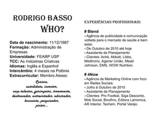 Rodrigo Basso                             Experiências Profissionais:

                   Who?                    # Blend
                                           - Agência de publicidade e comunicação
                                           voltada para o mercado de saúde e bem
Data de nascimento: 11/12/1987             estar.
Formação: Administração de                 - De Outubro de 2010 até hoje
Empresas                                   - Assistente de Planejamento
Universidade: FEARP USP                    - Clientes: Aché, Abbott, Libbs,
TCC: As Indústrias Criativas               Medtronic, Agener União, Mead
Idiomas: Inglês e Espanhol                 Johnson, EMS, WOW Nutrition.
Intercâmbio: 4 meses na Polônia
Extracurricular: Membro Aiesec             # 4Now
                                           - Agência de Marketing Online com foco
                 Curioso,                  em Redes Sociais.
          autodidata, inventor,            - Julho à Outubro de 2010
 caça talentos, garimpeiro, irreverente,   - Assistente de Planejamento
 desbravador, entrevistador, admirador,    - Clientes: Pro Footbal, Siga Desconto,
         bonsaista, pesquisador,           Mob Social, Bicofino, Editora Lamonica,
                 pintor...                 AR Interior, Techem, Portal Varejo.
 