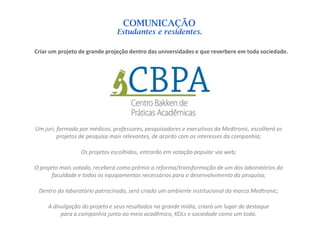 COMUNICAÇÃO
                               Estudantes e residentes.

Criar um projeto de grande projeção dentro das universidades e que reverbere em toda sociedade.




Um juri, formado por médicos, professores, pesquisadores e executivos da Medtronic, escolherá os
         projetos de pesquisa mais relevantes, de acordo com os interesses da companhia;

                 Os projetos escolhidos, entrarão em votação popular via web;

O projeto mais votado, receberá como prêmio a reforma/transformação de um dos laboratórios da
       faculdade e todos os equipamentos necessários para o desenvolvimento da pesquisa;

 Dentro do laboratório patrocinado, será criado um ambiente institucional da marca Medtronic;

     A divulgação do projeto e seus resultados na grande mídia, criará um lugar de destaque
          para a companhia junto ao meio acadêmico, KOLs e sociedade como um todo.
 
