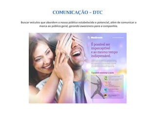 COMUNICAÇÃO – DTC

Buscar veículos que abordem o nosso público estabelecido e potencial, além de comunicar a
              marca ao público geral, gerando awareness para a companhia.
 