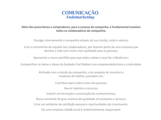 COMUNICAÇÃO
                                  Endomarketing

Além dos prescritores e compradores, para o sucesso da campanha, é fundamental envolver
                          todos os colaboradores da companhia.


         Divulgar internamente a companhia através de sua missão, visão e valores;

  Criar o sentimento de orgulho nos colaboradores, por fazerem parte de uma empresa que
                 devolve a vida com muito mais qualidade para as pessoas;

         Apresentar o nosso portfólio para que todos saibam o que faz a Medtronic;

Compartilhar as ideias e ideais do fundador Earl Bakken com empreendedorismo e criatividade.

             Alinhado com a missão da companhia, criar projetos de incentivo e
                            mudança de hábitos, pautados em:

                          Contribuir para o bem-estar das pessoas;
                                 Reunir talentos e recursos;
                   Investir em formação e assimilação de conhecimentos;
           Busca constante do grau máximo de qualidade em produtos e serviços;
          Criar um ambiente de satisfação pessoal e oportunidades de crescimento;
               Ser uma empresa cidadã social e ambientalmente responsável.
 