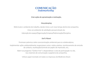 COMUNICAÇÃO
                                     Endomarketing


                            Criar ações de aproximação e motivação.


                                          Housekeeping

     Reformular o ambiente de trabalho, dando início a um novo tempo dentro da companhia.
                       Criar um ambiente de satisfação pessoal através da:
               Liberação de espaço/Organização/Limpeza/Padronização/Disciplina.

                                           Earl’s Planet

           Promover palestras sobre conscientização ambiental para os colaboradores;
Implementar ações ambientalmente responsáveis como: coleta seletiva, monitoramento de emissão
                 de carbono, reutilização/controle de papéis de impressão, etc.;
         Aderir ao programa “Carbon Free” e disponibilizar o selo de participação no site,
                    nos materiais de comunicação e papelaria da companhia;

               Utilizar papel reciclado em todos os impressos da Medtronic Brasil.
 
