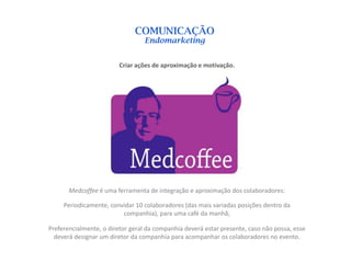 COMUNICAÇÃO
                                 Endomarketing


                         Criar ações de aproximação e motivação.




       Medcoffee é uma ferramenta de integração e aproximação dos colaboradores:

     Periodicamente, convidar 10 colaboradores (das mais variadas posições dentro da
                         companhia), para uma café da manhã;

Preferencialmente, o diretor geral da companhia deverá estar presente, caso não possa, esse
  deverá designar um diretor da companhia para acompanhar os colaboradores no evento.
 