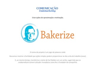 COMUNICAÇÃO
                                      Endomarketing


                             Criar ações de aproximação e motivação.




                          O nome do projeto é um jogo de palavras onde:

Buscamos mostrar a facilidade que ações simples podem proporcionar ao dia-a-dia de trabalho (ease);

       E, ao mesmo tempo, transforma o nome de Earl Bakken em um verbo, sugerindo que os
            colaboradores tomem atitudes inovadoras como fez o fundador da companhia.
 