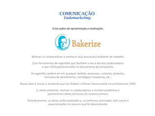 COMUNICAÇÃO
                                  Endomarketing


                         Criar ações de aproximação e motivação.




         Motivar os colaboradores a melhorar seus processos/ambiente de trabalho;

         Criar ferramentas de sugestões que facilitem o dia-a-dia dos colaboradores
                  e que reflita positivamente no faturamento da companhia;

        As sugestões podem ser em qualquer âmbito: processos, sistemas, produtos,
                  formatos de atendimento, estratégias inovadoras, etc.;

Nossa ideia é recriar o ambiente que Earl Bakken e Palmer Hermundslie encontraram em 1949;

            E, neste ambiente, motivar os colaboradores a resolver problemas e
                      aprimorarem ideias em busca do sucesso comum;

     Periodicamente, as ideias serão analisadas e, as melhores, premiadas com cursos e
                     especializações na área em que foi desenvolvida.
 