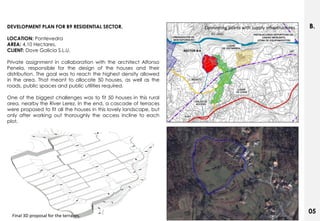 DEVELOPMENT PLAN FOR B9 RESIDENTIAL SECTOR.                         Connecting points with supply infrastructures   B.
LOCATION: Pontevedra
AREA: 4,10 Hectares.
CLIENT: Dove Galicia S.L.U.

Private assignment in collaboration with the architect Alfonso
Penela, responsible for the design of the houses and their
distribution. The goal was to reach the highest density allowed
in the area. That meant to allocate 50 houses, as well as the
roads, public spaces and public utilities required.

One of the biggest challenges was to fit 50 houses in this rural
area, nearby the River Lerez. In the end, a cascade of terraces
were proposed to fit all the houses in this lovely landscape, but
only after working out thoroughly the access incline to each
plot.




                                                                                                                    05
  Final 3D proposal for the terraces.
 