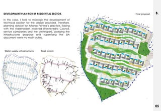 DEVELOPMENT PLAN FOR B9 RESIDENTIAL SECTOR.               Final proposal   B.
In this case, I had to manage the development of
technical solution for the design provided. Therefore,
planning advice for Alfonso Penela‟s practice, liaising
with the stakeholders involved (Pontevedra Council,
service companies and the developer), assessing the
infrastructures proposal and supervising the EIA
document were my main duties.




Water supply snfrastructures   Road system




                                                                           05
 