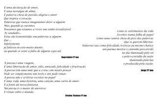 É uma declaração de amor, É uma nostalgia de alma.É palavra cheia de paixão, alegria e amorQue inspira o coração.Palavras que nunca imaginamos dizer a alguémMas, quando as ouvimosPensámos que estamos a viver um sonho irrealizável.As saudades...Estas são transmitidas em palavras a alguémQue ...Infelizmente já faleceu ou está muito doenteou quando se sente a falta de alguém especial.Hugo Isidoro 11º anoComo os sentimentos da vidaEscritos numa folha de papelComo uma caneta cheia do peso das palavrasQue se querem libertar.Palavras tais como felicidade, tristeza ou mesmo chatice um poema mostra o caminho percorridono dia iluminado pelo sole pela escuridão da noiteiluminada pela luae produzida pela razão.    Jorge 11º anoA poesia é uma viagem,É uma libertação de amor, ódio, amizade, felicidade e frustração.A poesia tem uma mãe que a criou com muito pensarPode ser simplesmente um texto e até pode rimar.A poesia não é só letras escritas no papelÉ uma vida, uma história, uma canção, uma carta de amor.É a fonte da nossa fantasia.Na poesia és o maior do universoE reinas sobre o mundo.Cristina  Pacheco 11º ano