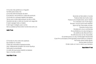 O mundo não pertence a ninguémFoi feito para todos nósO mundo está recheado do bemÉ só preciso  encontrá-lo e cada dia avançar.O mundo é a natureza repleta de beleza.Temos que cuidar dela porque nos dá a vida.Gostaria de dar a volta ao mundo num segundoE assim apagar toda a miséria E dar lugar à alegria, paz e amor.Se eu pudesse pintava este mundo de outra cor.Lydia 11º anoQuando se fala sobre o mundoPode-se falar de muita coisa,Parece uma simples bola, azul e verde.É a natureza com muita água,Árvores, ar puro que é bom respirar,Que nos faz viver neste mundo,Durante muitos anos.Dividido em cinco continentesOs australianos e os seus kangurus,Os asíáticos de olhos em bico,Os africanos da cor do chocolate,Os americanos e os seus hamburgers McDonaldsE por fim os europeus (Portugueses) aventureiros e corajosos.No fundo somos todos iguais,Somos seres humanosOnde cada um vive a vida à sua maneira.Hugo Isidoro 11º anoO mundo é uma caixa de surpresasEscondida no universoCheia de maravilhas impressionantes.Mas, infelizmente também há muita injustiça,Feita pela humanidadeA cada dia que passa destrói as belezasQue o mundo contém.Jorge Filipe 11º ano