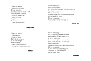 Dá-me um abraçoCom muito carinhoUm abraço de felicidade bem apertadinhoE amizade para sempre.Dá-me um abraçoQue me mostre que sou importante para tiE que me dê um sorrisoDá-me um abraçoQue me faça sempre lembrar de ti.Andreia 8º anoDá-me um abraçoQuero um abraço teu,Chega-te a mim.Quero que seja um abraço forteE que me traga conforto.Dá-me um abraço teuAperta-me babyAmo-te!Tu és meu!Quero um abraço teu!Melanie 8º anoDá-me um abraçoNão consigo aguentar esta solidãoPreciso da tua paixão, meu amor!És a minha querida,Um único abraço teu quero sentir,Porque é o único que me faz sorrir.Felicidade e amorSão sentimentos que podem dar muita dor.Dá-me um abraçoO meu coração está destroçado,Sinto falta da tua companhia,Eu por ti tudo faria!Ruben 9º anoDá-me um abraçoDaqui até à luaDá-me um beijoDo fundo do coraçãoÉs um bom amigoJá muito antigo.Ficarás aqui eternamenteNo fundo do meu pensamentoElsa 9º ano