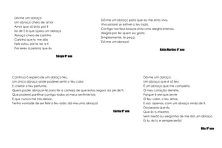 Dá-me um abraçoUm abraço cheio de amorAmor que só sinto por tiSó de ti é que quero um abraçoAbraço cheio de carinhoCarinho que tu me dásFeliz estou por te ter a tiPor seres a pessoa que és.Sérgio 9º anoDá-me um abraço para que eu me sinta viva,Viva estarei se estiver a teu lado,Contigo nos teus braços sinto uma alegria imensa,Alegria por ter quem eu gostoSimplesmente, te peço,Dá-me um abraço!Kátia Martins 9º anoContinuo à espera de um abraço teu,Um único abraço onde poderei sentir o teu calorE cheirar o teu perfume.Quero poder abraçar-te para ter a certeza de que estou segura ao pé de ti,Que poderei partilhar contigo todos os meus sentimentosE que nunca me irás deixar.Tenho vontade de ser feliz a teu lado, dá-me uma abraço!Carina 9º anoDá-me um abraço,Um abraço que é só teuÉ um abraço que me completa.O meu coração derrete,Porque é ele que senteO teu calor, o teu amor,E isso, apenas, com um abraço vindo de ti,Da pessoa que és,Que és tu mesmo,Sem medo ou vergonha de me dar um abraço.És tu, és tu e sempre serás!Rita 9º ano