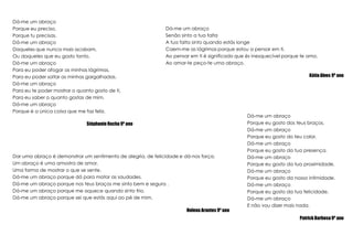 Dá-me um abraçoPorque eu preciso, Porque tu precisas.Dá-me um abraçoDaqueles que nunca mais acabam,Ou daqueles que eu gosto tanto.Dá-me um abraçoPara eu poder afogar as minhas lágrimas,Para eu poder soltar as minhas gargalhadas.Dá-me um abraçoPara eu te poder mostrar o quanto gosto de ti,Para eu saber o quanto gostas de mim.Dá-me um abraçoPorque é a única coisa que me faz feliz.Stéphanie Rocha 9º anoDá-me um abraçoSenão sinto a tua faltaA tua falta sinto quando estás longeCaem-me as lágrimas porque estou a pensar em ti.Ao pensar em ti é significado que és inesquecível porque te amo.Ao amar-te peço-te uma abraço.Kátia Alves 9º anoDá-me um abraçoPorque eu gosto dos teus braços.Dá-me um abraçoPorque eu gosto do teu calor.Dá-me um abraçoPorque eu gosto da tua presença.Dá-me um abraçoPorque eu gosto da tua proximidade.Dá-me um abraçoPorque eu gosto da nossa intimidade.Dá-me um abraçoPorque eu gosto da tua felicidade.Dá-me um abraçoE não vou dizer mais nada.Patrick Barbosa 9º anoDar uma abraço é demonstrar um sentimento de alegria, de felicidade e dá-nos força.Um abraço é uma amostra de amor,Uma forma de mostrar o que se sente.Dá-me um abraço porque dá para matar as saudades.Dá-me um abraço porque nos teus braços me sinto bem e segura .Dá-me um abraço porque me aquece quando sinto frio.Dá-me um abraço porque sei que estás aqui ao pé de mim.Helena Arantes 9º ano