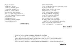 Quero um abraço teuPorque contigo sinto-me como se estivesse no céuUm abraço mesmo fofoOnde me dizes que sou o teu moço.O teu abraço eu quero sentirPorque és a única que me faz sorrir.Um abraço do fundo do coraçãoPorque sem ti sinto-me na solidão.Um abraço onde me apertasAssim como achas que eu mereçaUm abraço onde eu te possa beijarE te dizer que é ao teu lado que eu quero ficar.Quero um abraço teu, minha menina,Porque eu sei que tu és a minha querida.Patrick  Pinto  9º anoDá-me um abraçoChega perto de mim,Agarra-me com o teu braçoE mostra que gostas de mim.Aperta-me com muita forçaNão me deixes desamparadaPara que o nosso coração nos ouçaE para que eu possa estar descansada.Deixa-me sentir forteFica agarrado a mimQuero ficar com este confortoFica comigo até ao fim.Isabel Micucci 12º anoDá-me um abraço para eu matar esta saudade que sinto por ti.Quero ver-te, quero ter-te aqui ao pé de mim para ter um abraço teu.Quero ver o teu olhar, quero sentir-te ao meu lado e quero um abraço teu para me consolar.Quero tocar-te, quero receber um abraço teu.Dá-me um abraço bem forte e interminável que me dê segurança e carinho como sempre o foi.Melodie 9º ano