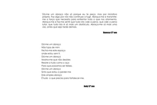 Dá-me um abraço não só porque eu te peço, mas por iniciativa própria. Faz algo por nós não continues a fugir. Abraça-me e transmite-me a força que necessito para enfrentar tudo o que nos atormenta. Abraça-me e faz-me sentir que tudo isto vale a pena, que vale a pena lutar, que tudo isto é só mais um obstáculo. Abraça-me só mais uma vez, antes que seja tarde demais.Vanessa 12º ano Dá-me um abraçoNão fujas de mimFecha-me este espaço onde estou sem ti.Dá-me um abraçoMostra-me que não desistesResiste a tudo como o açoPara que possamos ser felizes.Dá-me um abraçoSinto que estou a perder-meEste simples abraçoÉ tudo  o que preciso para fortalecer-me.Andy 12º ano