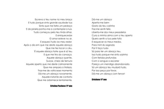 Escrevo o teu nome no meu braçoE tudo porque sinto grande saudade tuaSinto que me falta um pedaçoE da janela ponho-me a contemplar a lua.Tudo começou pelo teu lindo olhar,E enriquecedorO amor esteve no ar,E esqueci tudo ao meu redor.Após o dia em que me deste aquele abraçoQue me fez tocar o céu,É aquele abraço forte que é só teuE que me tira do cansaço.Aquele abraço quente,Suave, cheio de ternuraAquele aperto que me deste calmamenteQue me ampara a tristeza.Traz-me de volta esse momentoDá-me um abraço novamente,Aquele instante de confortoQue me adormece lentamente.Cristina Pacheco 11º anoDá-me um abraçoAperta-me bemGosto do teu carinhoFaz-me sentir feliz.Liberta-me dos meus pesadelosCura a minha alma com o teu apertoQuero sentir a tua pele fofaE esquecer os meus medos.Para mim és sagradaPor ti faço tudoSó para ter um abraço teu.Isso tudo porque me sinto sozinhoCom feridas profundasCom o sangue a escorrerPareço um mendigo abandonado.Só um abraço teu mudará tudo,Por isso peço por favor,Dá-me um abraço com fervor!Cristiano 11º ano