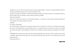 Saudade é o que eu sintoháquasetrêsanos, desdeaquelesábado  à noiteem que pelotelefonerecebi a notícia que tinhaspartido para ummundobem longe do meu.A palavrasaudade é insuficiente e pequenademais para descreveraquilo que sinto, as saudades que tenho dos teusbeijos, dos teusabraços, do teucheiro e dos teusconselhos.Fazes-me tantafalta!Atrevo-me a dizer que preciso de ti, aliássempreprecisei  e tu sabias, porissosempreestivestepresenteemmim, sempre a meulado, sempre a ouvir-me.E agora?Sim, agora, onde estás?Eu sei, estás longe, longe de mim e longe de todos os que te amavam, te amam e te amarão para sempre. Erasúnica, erasespecialerastudo para alguns de nós , enquanto para outrosnãoeras nada, mas acredita que esses nãosabem o que perderamemnão te ter conhecido ou então o tempo que gastarameminvejar-te.19/03/2008 dia mais triste numa vida que eracheia de felicidade, essa vida era a minha, aquela vida na qual tu existias e agora fazesimensafalta. Avó, sei que não voltas para junto de mim, mas acredita que nunca me esquecerei de ti.Fazes parte de mim !JOANA 12º ANO