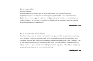 E se eu fosse umaflor ?Como é que seria ?No inverno teria muito frio e queria esconder-me da neve, da chuva e do vento frio.Na primavera, seria a flor mais feliz do mundo porque poderia olhar o sol e sorrir o dia inteiro.Depoisviriaumhomem grande e alto com a máquina de cortar a relva e eu morreria. Assim eu nuncachegaria a ver o outono e nuncateria a possibilidade de observar o que aí se passava. Eu morreriasemrealizar o meusonho !Andreia Cardoso 8º anoE se eu pudessevoltaratrás no tempo ?Teriafeitomuitascoisas de outra maneira. Muitoserros que cometitê-los-iaevitado. Se soubesse que muitos dos meus errospoderiamtrazertantasconsequências de certeza que não os teriacometido. Hojenãoteriaperdidotantaspessoas que me eram importantes e que continuam a sê-lo. Nãoseriaobrigada a passarporelassemlhespoderfalar, nãoteria que fazer de conta que não as conheço e que nunca as conheci. Simplesmentem, se pudessevoltaratrás no tempo, hojeviveria de forma diferente, de umamaneira mais feliz !Isabel Miccuci 12º ano
