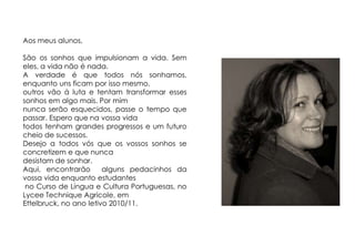 Aos meus alunos,São os sonhos que impulsionam a vida. Sem eles, a vida não é nada. A verdade é que todos nós sonhamos, enquanto uns ficam por isso mesmo, outros vão à luta e tentam transformar esses sonhos em algo mais. Por mimnunca serão esquecidos, passe o tempo que passar. Espero que na vossa vidatodos tenham grandes progressos e um futuro cheio de sucessos.Desejo a todos vós que os vossos sonhos se concretizem e que nunca desistam de sonhar.Aqui, encontrarão  alguns pedacinhos da vossa vida enquanto estudantes no Curso de Língua e Cultura Portuguesas, no Lycee Technique Agricole, em Ettelbruck, no ano letivo 2010/11.