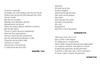 Fantasia,De noite ou de dia,O autor imaginaUma história que fascina.Um conto ou um poema,Um tema...Um lema que desvendaTornado-se um poema.Ele e ela,InseparáveisTal como o verso do poema.   Ana Margarida 11º ano A poesia é amizadeOs amigos são como pedaços que me pertencemPedaços que me fazem falta quando não estãoPoesia é sonhoQue me vai na almaQuando estou deitada a dormir.Quando penso em poesiaPenso em cantar, dançar, libertar o espíritoQue me faz sofrer.Poesia é o fruto da nossa imaginaçãoSinto-me livre para pensar...Poesia é expressão dos sentimentosQue nos atormentam durante a vida.A poesia está em todo o ladoA poesia é a razãoDas pessoas se levantaremE começarem um novo dia.Vanessa Vilar    11º anoAmor que arde sem se ver,Que se sente e não magoa.É a alma pura e coração bom.Uma cidade com gente boa, pessoas engraçadas.As crianças a brincar sem nunca se cansar.É aquilo que queremos ou não queremos.É paixão, o calor que sobe e desce sem parar.É o mar, o luar o cantar dos pássaros.José Carlos 11º ano