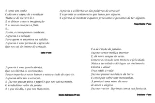 É como um sonhoCada um é capaz de o realizarTrata-se de escrevê-lo eÉ só deixar a nossa imaginaçãoE as nossas emoções a fluir.E...Assim, o conseguimos construir.A poesia é a soluçãoPara quem se encontra na solidão.A poesia é uma forma de expressãoQue nos sai do íntimo do coração.Lydia 11º anoA poesia é a libertação das palavras do coração!É exprimir os sentimentos que temos por alguém.É a forma de mostrar o quanto precisamos e gostamos de ter alguém.Tiago Maleto 11º anoÉ a descrição do paraíso.Faz-nos sentir moleza interiorE, dá novo sangue às veias.Comove o coração com tristeza e felicidade.Mata a seriedade e dá lugar ao sentimento.Liberta a alma!Traz estilo à vida!Faz-nos pensar na beleza da terraE conseguir sobrevoar montanhas.A poesia é uma mina de ourode amor e alegriaFaz-nos verter  lágrimas com a sua fantasia.   Cristiano  11º anoA poesia é uma janela aberta,Que nos liberta os sentimentos.Pouco importa o nosso humor o nosso estado de espírito.A poesia abre-nos o coração,E  faz-nos passar para o papel o que nos vai na mente.O verdadeiro valor da poesiaÉ o que ela diz, o que nos transmite. Steven Rodrigues 11º ano