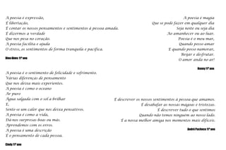 A poesia é magiaQue se pode fazer em qualquer diaSeja noite ou seja diaAo amanhecer ou ao luar.Poesia é o meu mar,Quando posso amarE quando posso namorar,Beijar e desfrutar.O amor anda no ar!Ronny 11º anoA poesia é expressão,É libertação,É contar os nossos pensamentos e sentimentos à pessoa amada.É dizermos a verdadeQue nos pesa no coração.A poesia facilita e ajudaO stress, os sentimentos de forma tranquila e pacífica.Dino Alves 11º anoA poesia é o sentimento de felicidade e sofrimento.Várias diferenças de pensamentoQue nos deixa mais experientes.A poesia é como o oceanoAr puroÁgua salgada com o sol a brilharE,Sente-se um calor que nos deixa pensativos.A poesia é como a vida,Dá-nos surpresas boas ou más.Aprendemos com os erros.A poesia é uma descriçãoÉ o pensamento de cada pessoa.                                     Cindy 11º anoÉ descrever os nossos sentimentos à pessoa que amamos.É desabafar as nossas mágoas e tristezas.É descrever tudo o que sentimosQuando não temos ninguém ao nosso lado.É a nossa melhor amiga nos momentos mais difíceis.André Pacheco 11º ano