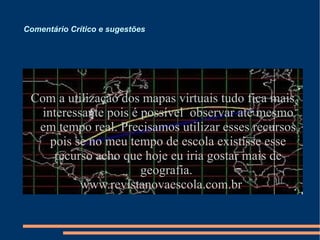 Comentário Crítico e sugestões  Com a utilização dos mapas virtuais tudo fica mais interessante pois é possível  observar até mesmo em tempo real. Precisamos utilizar esses recursos pois se no meu tempo de escola existisse esse recurso acho que hoje eu iria gostar mais de geografia.  www.revistanovaescola.com.br  