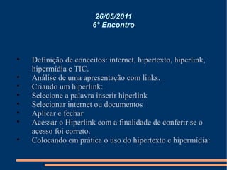 26/05/2011 6° Encontro Definição de conceitos: internet, hipertexto, hiperlink, hipermídia e TIC. Análise de uma apresentação com links. Criando um hiperlink: Selecione a palavra inserir hiperlink Selecionar internet ou documentos Aplicar e fechar Acessar o Hiperlink com a finalidade de conferir se o acesso foi correto. Colocando em prática o uso do hipertexto e hipermídia: 