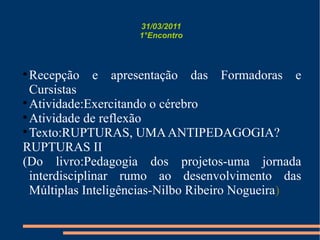 31/03/2011 1°Encontro Recepção e apresentação das Formadoras e Cursistas Atividade:Exercitando o cérebro Atividade de reflexão Texto:RUPTURAS, UMA ANTIPEDAGOGIA?  RUPTURAS II (Do livro:Pedagogia dos projetos-uma jornada interdisciplinar rumo ao desenvolvimento das Múltiplas Inteligências-Nilbo Ribeiro Nogueira ) 
