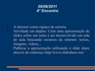 09/06/2011 8° Encontro A internet como espaço de autoria. Atividade em duplas: Criar uma apresentação de slides sobre um tema a ser desenvolvido em sala de aula buscando recursos da internet: textos, imagens, vídeos... Publicar a apresentação utilizando o slide share através do endereço http//www.slideshare.net/ 