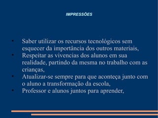IMPRESSÕES Saber utilizar os recursos tecnológicos sem esquecer da importância dos outros materiais,  Respeitar as vivencias dos alunos em sua realidade, partindo da mesma no trabalho com as crianças, Atualizar-se sempre para que aconteça junto com o aluno a transformação da escola, Professor e alunos juntos para aprender, 
