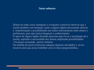 Texto reflexivo Diante de todas essas mudanças e evoluções é possível observar que a escola também vem tentando  junto a alguns órgãos procurando efetivar a  transformação e possibilitando um maior entrosamento entre alunos e professores, para que juntos busquem o conhecimento. O apoio de alguns órgãos fazendo parcerias para levar a tecnologia até a escola, suprindo a necessidade dos alunos ampliando possibilidades Um pouco assustada , porem otimista. Na medida do possível procuro adequar algumas atividades a  novos recursos para que possa trabalhar com os meus pequenininhos, 