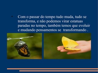 Com o passar do tempo tudo muda, tudo se transforma, e não podemos virar estatuas paradas no tempo, também temos que evoluir  e mudando pensamentos se  transformando .  