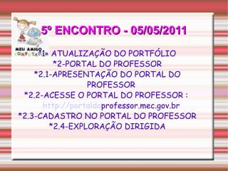 5º ENCONTRO - 05/05/2011 * 1- ATUALIZAÇÃO DO PORTFÓLIO *2-PORTAL DO PROFESSOR *2.1-APRESENTAÇÃO DO PORTAL DO PROFESSOR *2.2-ACESSE O PORTAL DO PROFESSOR :  http://portaldo professor.mec.gov.br *2.3-CADASTRO NO PORTAL DO PROFESSOR *2.4-EXPLORAÇÃO DIRIGIDA 