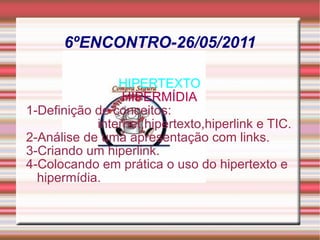 6ºENCONTRO-26/05/2011 HIPERTEXTO HIPERMÍDIA 1-Definição de conceitos: internet,hipertexto,hiperlink e TIC. 2-Análise de uma apresentação com links. 3-Criando um hiperlink. 4-Colocando em prática o uso do hipertexto e hipermídia. 