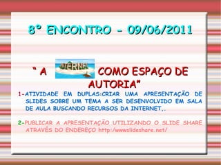 8º ENCONTRO - 09/06/2011 “  A  COMO ESPAÇO DE AUTORIA” 1- ATIVIDADE EM DUPLAS:CRIAR UMA APRESENTAÇÃO DE SLIDES SOBRE UM TEMA A SER DESENVOLVIDO EM SALA DE AULA BUSCANDO RECURSOS DA INTERNET,. 2- PUBLICAR A APRESENTAÇÃO UTILIZANDO O SLIDE SHARE ATRAVÉS DO ENDEREÇO http:/wwwslideshare.net/ 