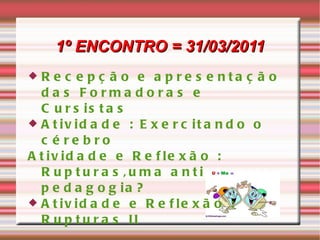 1º ENCONTRO = 31/03/2011 Recepção e apresentação das Formadoras e Cursistas Atividade : Exercitando o cérebro Atividade e Reflexão : Rupturas,uma anti pedagogia? Atividade e Reflexão : Rupturas II 