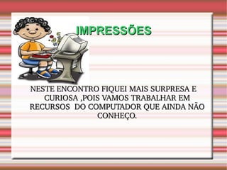 IMPRESSÕES NESTE ENCONTRO FIQUEI MAIS SURPRESA E CURIOSA ,POIS VAMOS TRABALHAR EM RECURSOS  DO COMPUTADOR QUE AINDA NÃO CONHEÇO. 