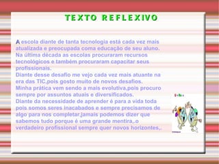 TEXTO REFLEXIVO A  escola diante de tanta tecnologia está cada vez mais atualizada e preocupada coma educação de seu aluno. Na última década as escolas procuraram recursos tecnológicos e também procuraram capacitar seus profissionais. Diante desse desafio me vejo cada vez mais atuante na era das TIC,pois gosto muito de novos desafios. Minha prática vem sendo a mais evolutiva,pois procuro sempre por assuntos atuais e diversificados. Diante da necessidade de aprender é para a vida toda pois somos seres inacabados e sempre precisamos de algo para nos completar,jamais podemos dizer que sabemos tudo porque é uma grande mentira,.o verdadeiro profissional sempre quer novos horizontes,. 